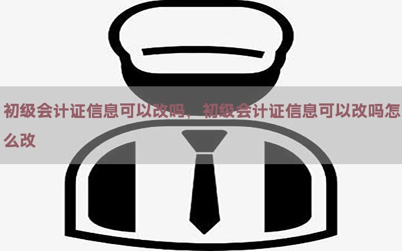 初级会计证信息可以改吗，初级会计证信息可以改吗怎么改