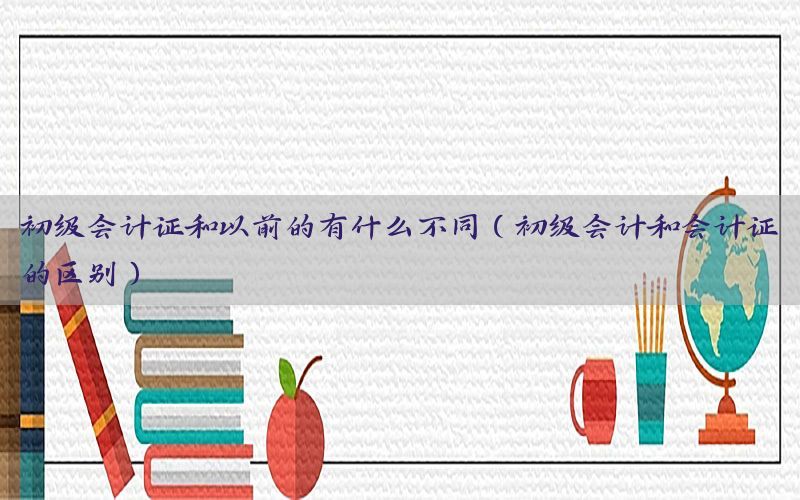 初级会计证和以前的有什么不同（初级会计和会计证的区别）