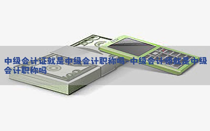 中级会计证就是中级会计职称吗-中级会计师就是中级会计职称吗