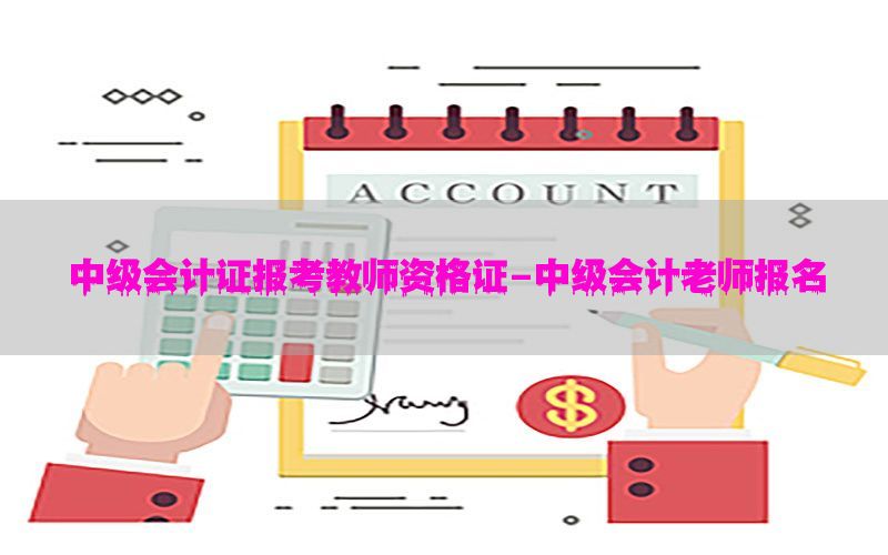 中级会计证报考教师资格证-中级会计老师报名