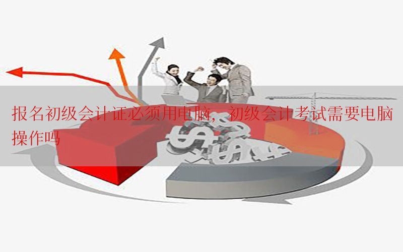 报名初级会计证必须用电脑，初级会计考试需要电脑操作吗