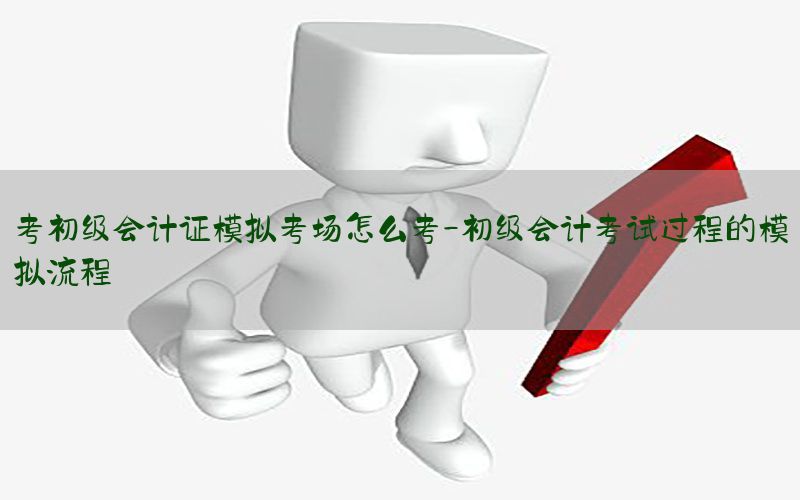 考初级会计证模拟考场怎么考-初级会计考试过程的模拟流程
