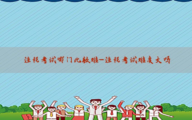 注税考试哪门比较难-注税考试难度大吗