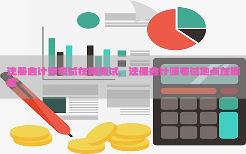 注册会计师考试在哪考试，注册会计师考试地点在哪里