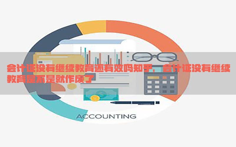 会计证没有继续教育还有效吗知乎，会计证没有继续教育是不是就作废了