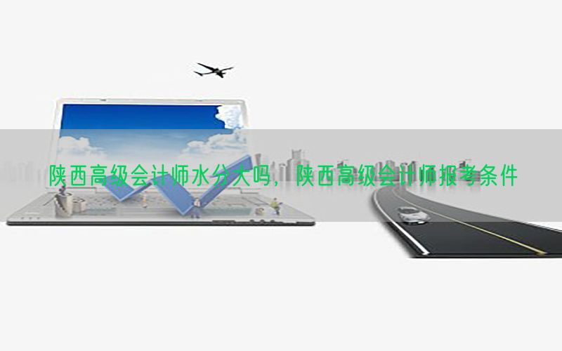陕西高级会计师水分大吗，陕西高级会计师报考条件