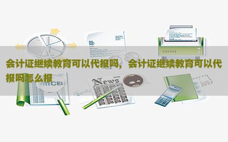 会计证继续教育可以代报吗，会计证继续教育可以代报吗怎么报
