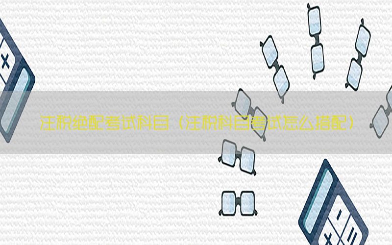 注税绝配考试科目（注税科目考试怎么搭配）