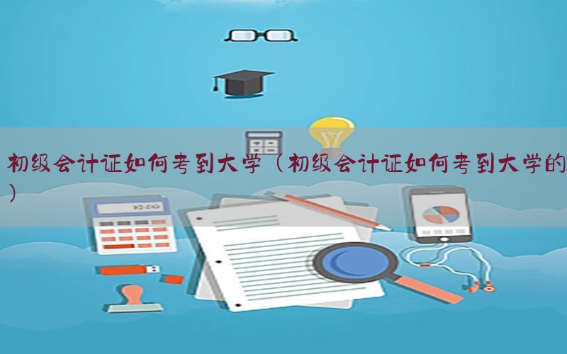初级会计证如何考到大学（初级会计证如何考到大学的）