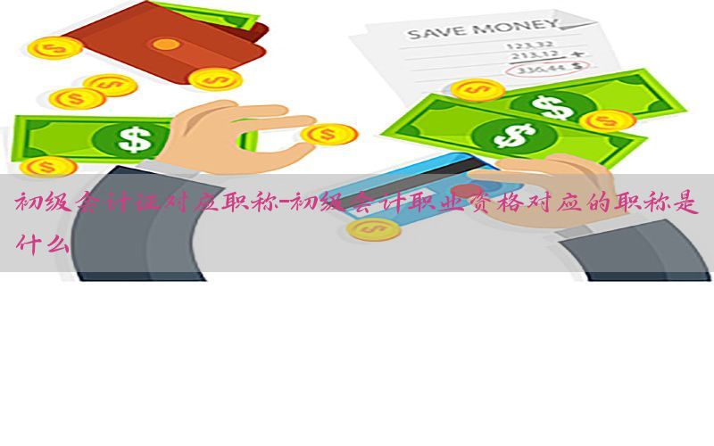 初级会计证对应职称-初级会计职业资格对应的职称是什么