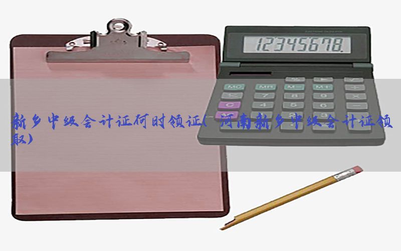 新乡中级会计证何时领证（河南新乡中级会计证领取）