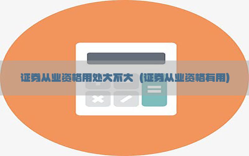 证券从业资格用处大不大（证券从业资格有用）