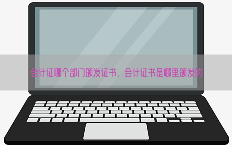 会计证哪个部门颁发证书，会计证书是哪里颁发的