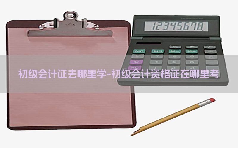 初级会计证去哪里学-初级会计资格证在哪里考
