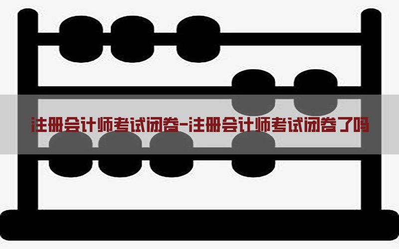 注册会计师考试闭卷-注册会计师考试闭卷了吗
