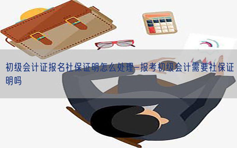 初级会计证报名社保证明怎么处理-报考初级会计需要社保证明吗