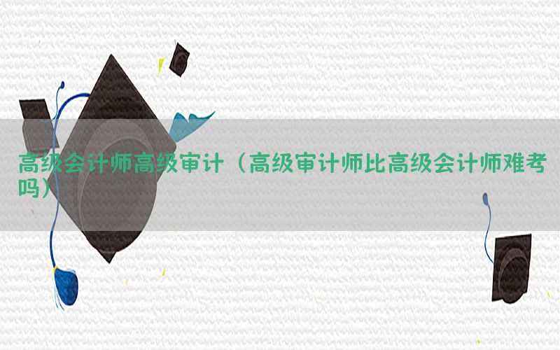 高级会计师高级审计（高级审计师比高级会计师难考吗）