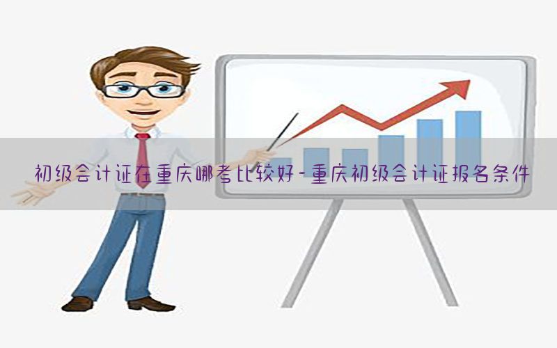 初级会计证在重庆哪考比较好-重庆初级会计证报名条件