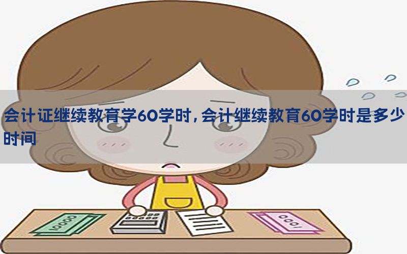 会计证继续教育学60学时，会计继续教育60学时是多少时间