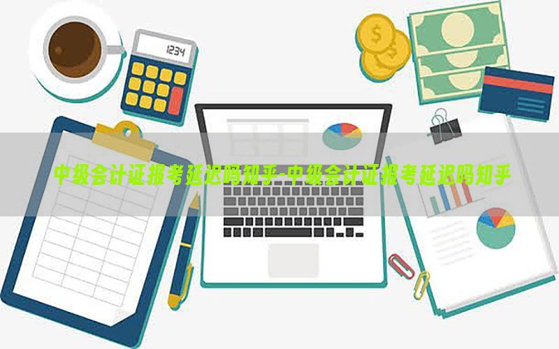 中级会计证报考延迟吗知乎-中级会计证报考延迟吗知乎