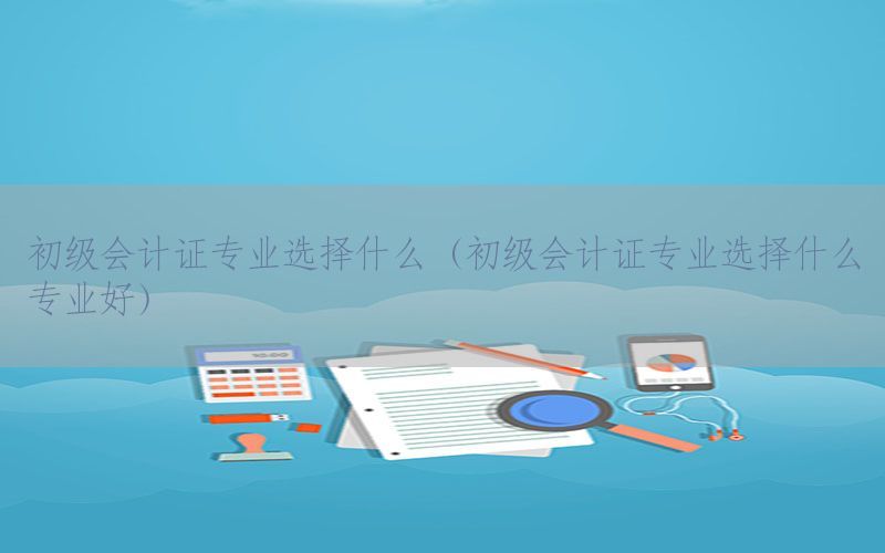 初级会计证专业选择什么（初级会计证专业选择什么专业好）