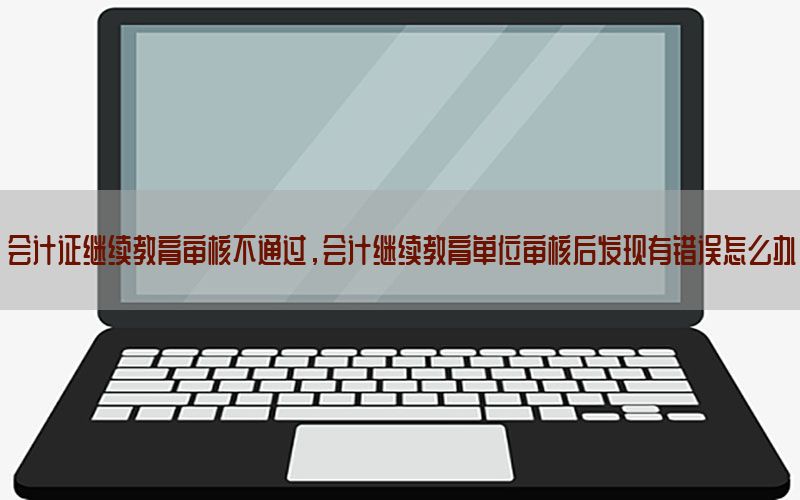 会计证继续教育审核不通过，会计继续教育单位审核后发现有错误怎么办