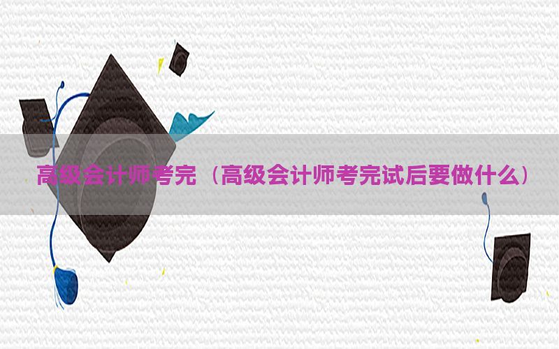 高级会计师考完（高级会计师考完试后要做什么）