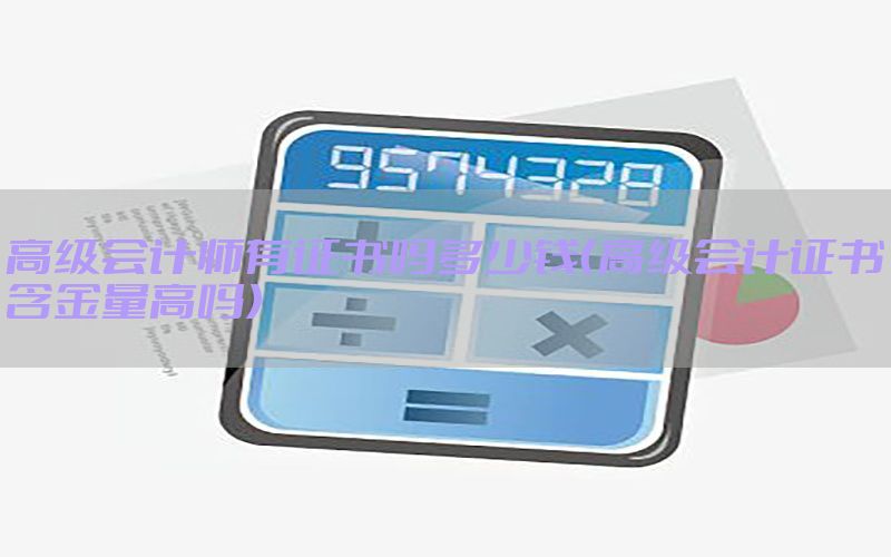 高级会计师有证书吗多少钱（高级会计证书含金量高吗）
