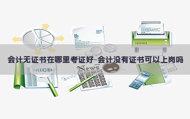 会计无证书在哪里考证好-会计没有证书可以上岗吗