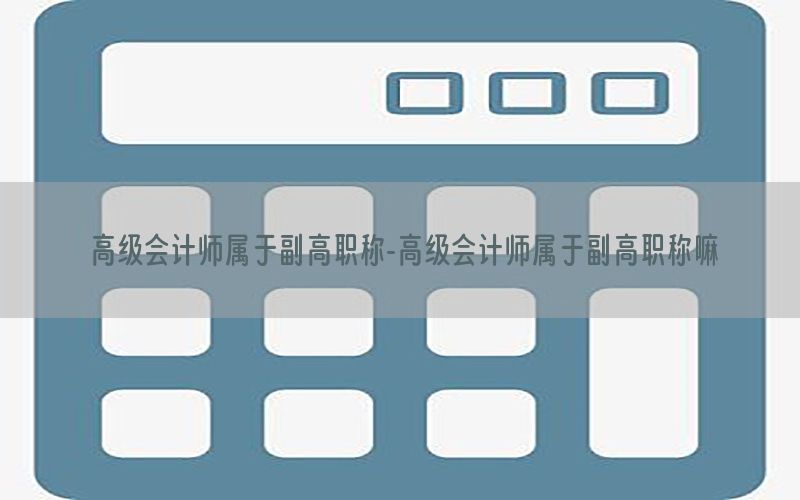 高级会计师属于副高职称-高级会计师属于副高职称嘛