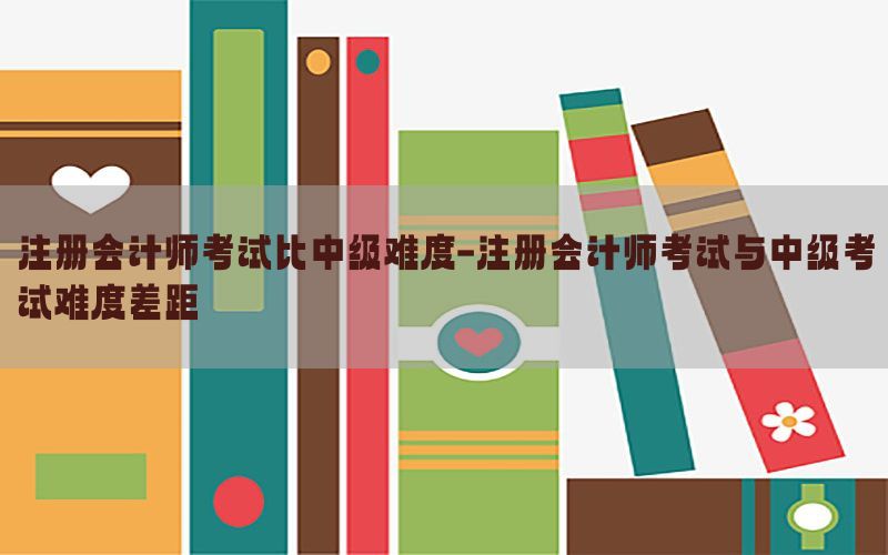 注册会计师考试比中级难度-注册会计师考试与中级考试难度差距