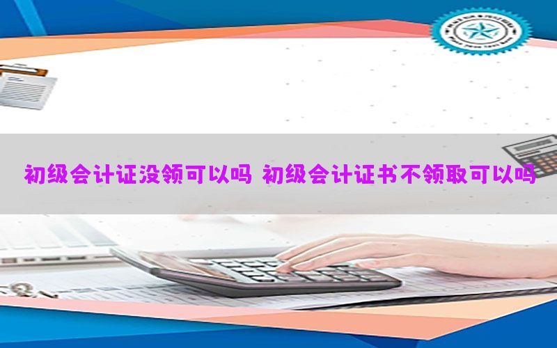 初级会计证没领可以吗，初级会计证书不领取可以吗