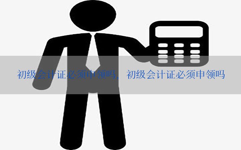 初级会计证必须申领吗，初级会计证必须申领吗