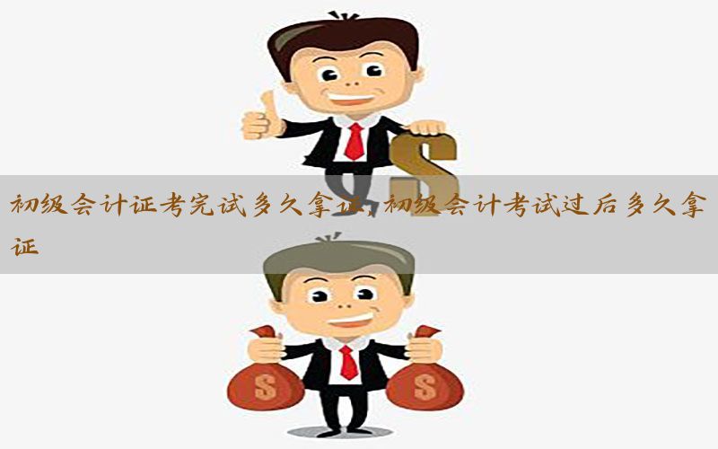 初级会计证考完试多久拿证，初级会计考试过后多久拿证