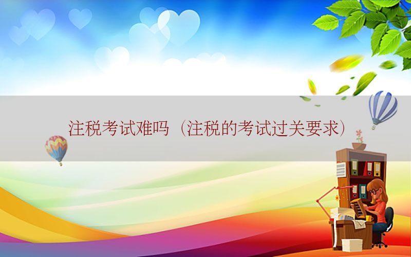 注税考试难吗（注税的考试过关要求）