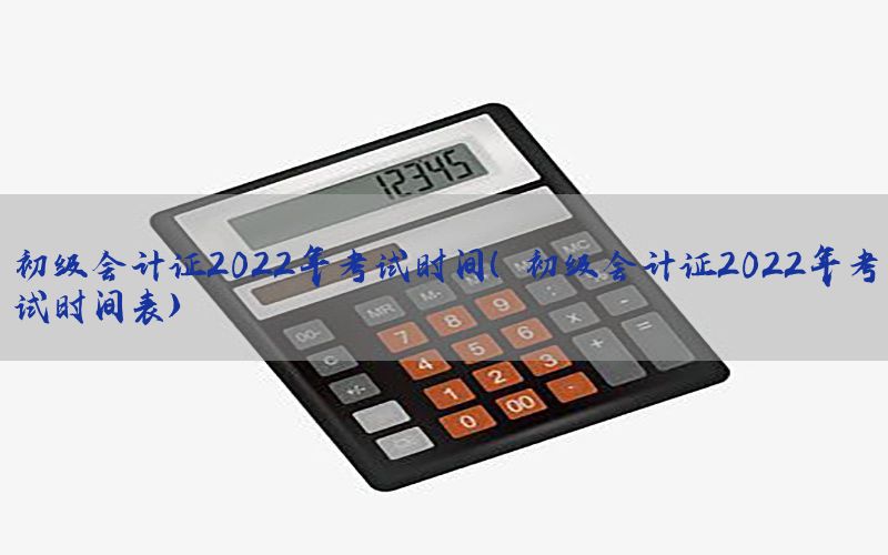 初级会计证2022年考试时间（初级会计证2022年考试时间表）
