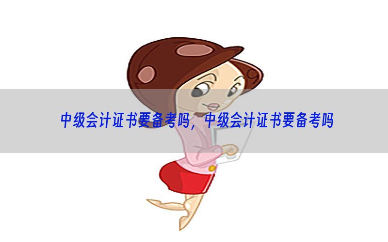 中级会计证书要备考吗，中级会计证书要备考吗