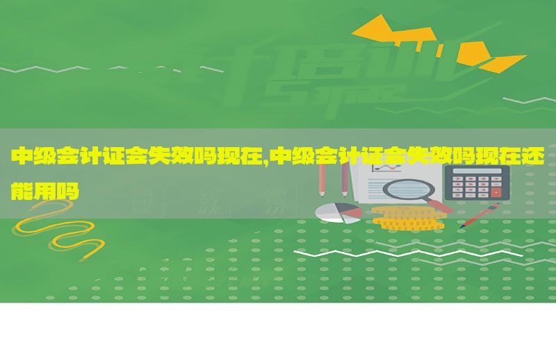 中级会计证会失效吗现在，中级会计证会失效吗现在还能用吗