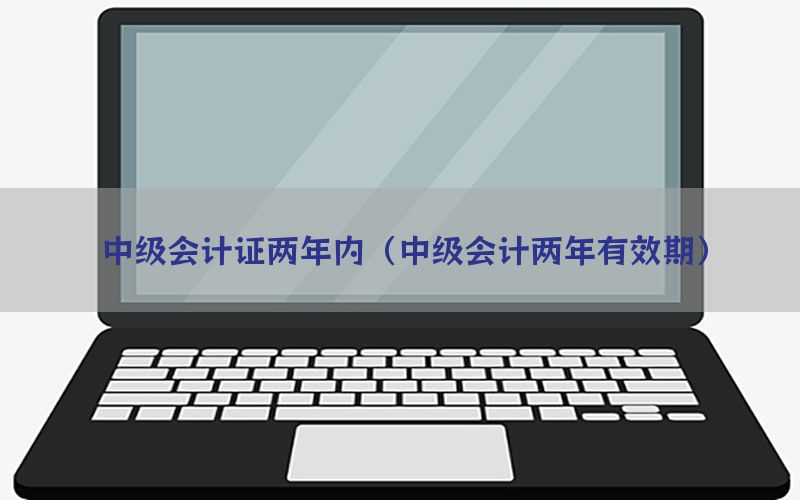 中级会计证两年内（中级会计两年有效期）