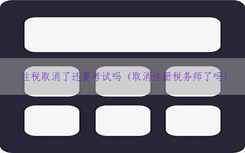 注税取消了还要考试吗（取消注册税务师了吗）