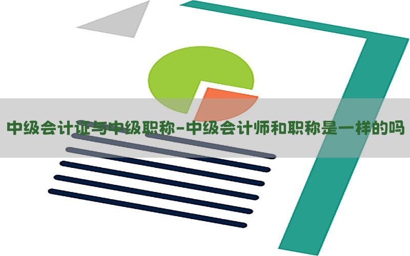 中级会计证与中级职称-中级会计师和职称是一样的吗