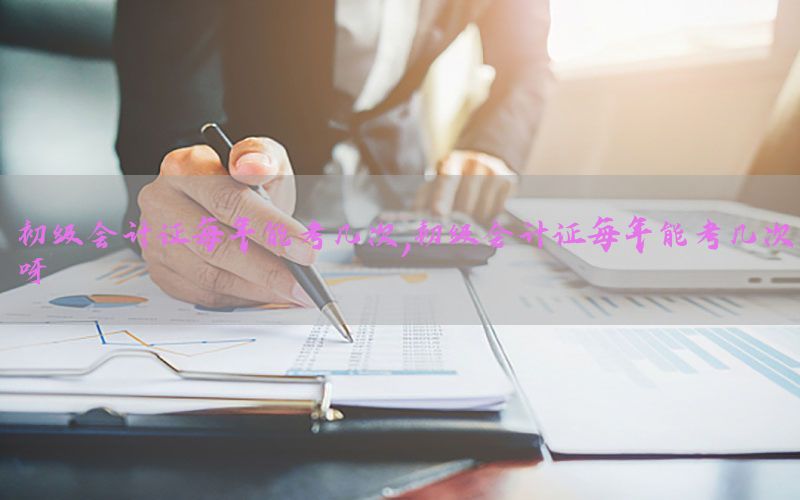 初级会计证每年能考几次，初级会计证每年能考几次呀