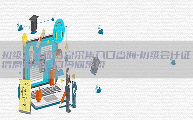 初级会计证信息采集入口查询-初级会计证信息采集入口查询系统