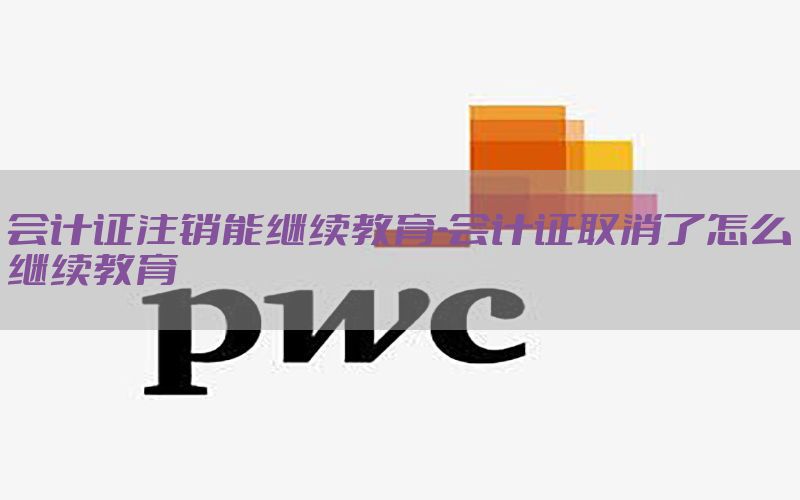 会计证注销能继续教育-会计证取消了怎么继续教育