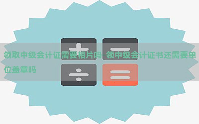 领取中级会计证需要相片吗-领中级会计证书还需要单位盖章吗