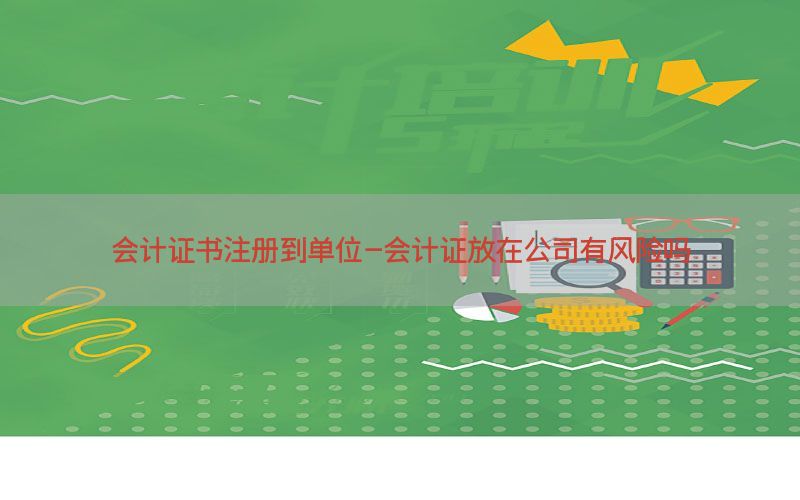 会计证书注册到单位-会计证放在公司有风险吗