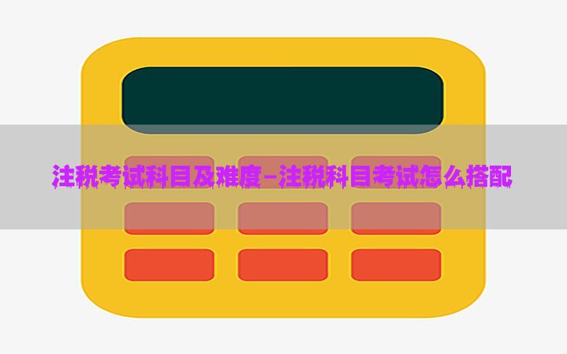 注税考试科目及难度-注税科目考试怎么搭配