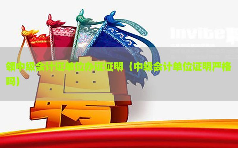 领中级会计证单位办证证明（中级会计单位证明严格吗）