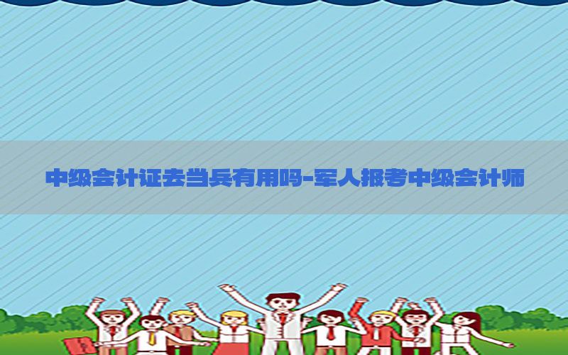 中级会计证去当兵有用吗-军人报考中级会计师