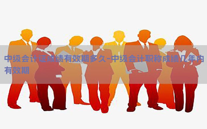 中级会计证成绩有效期多久-中级会计职称成绩几年内有效期